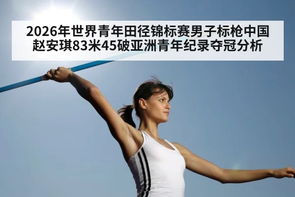 2026年世界青年田径锦标赛男子标枪中国赵安琪83米45破亚洲青年纪录夺冠分析