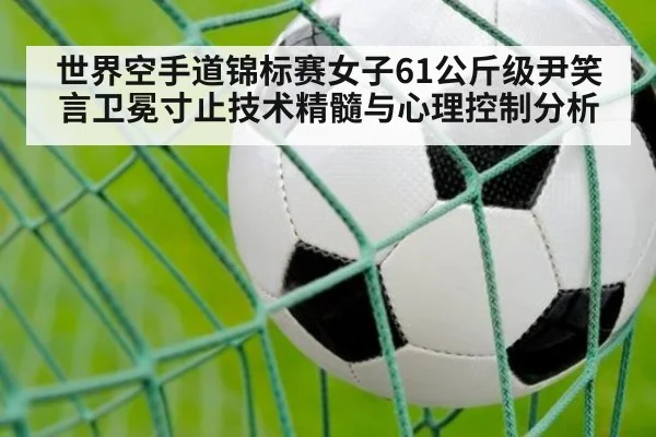 世界空手道锦标赛女子61公斤级尹笑言卫冕寸止技术精髓与心理控制分析